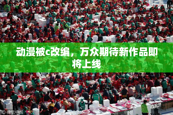 动漫被c改编，万众期待新作品即将上线