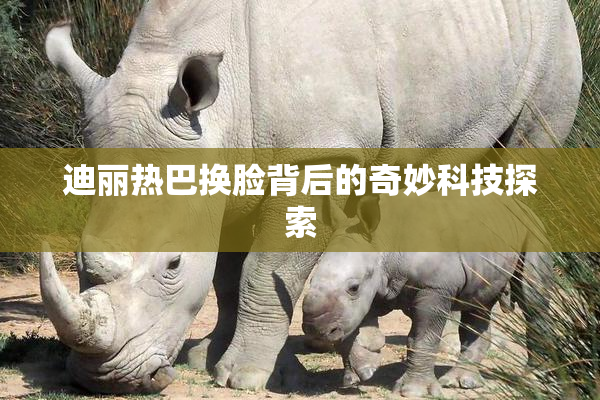 迪丽热巴换脸背后的奇妙科技探索