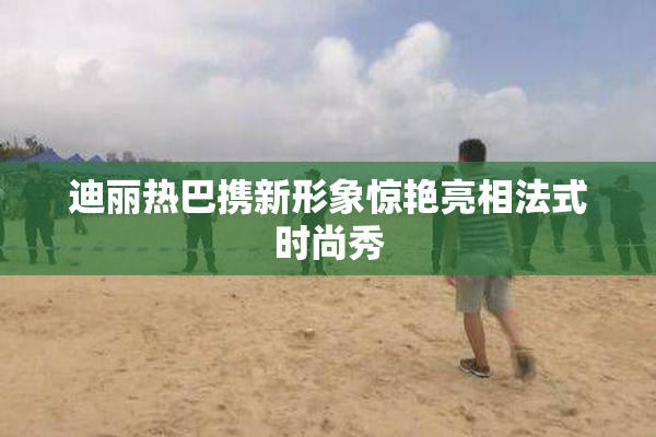 迪丽热巴携新形象惊艳亮相法式时尚秀