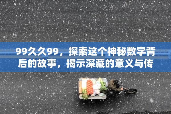 99久久99，探索这个神秘数字背后的故事，揭示深藏的意义与传说！