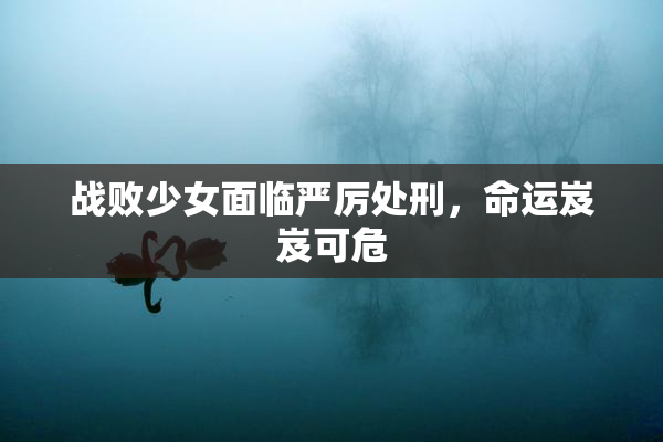 战败少女面临严厉处刑，命运岌岌可危
