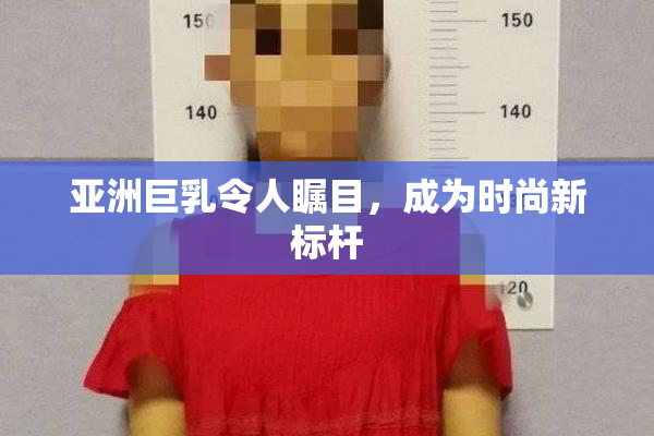 亚洲巨乳令人瞩目，成为时尚新标杆