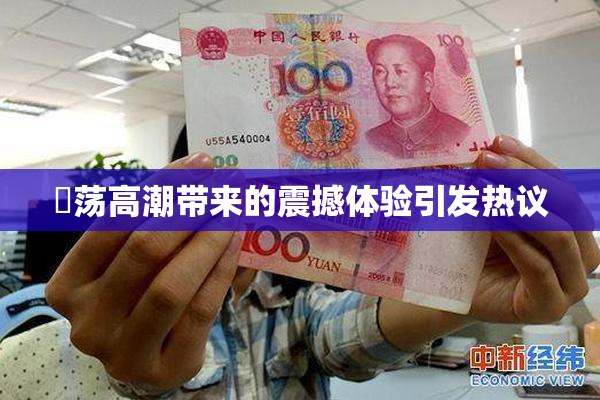 婬荡高潮带来的震撼体验引发热议