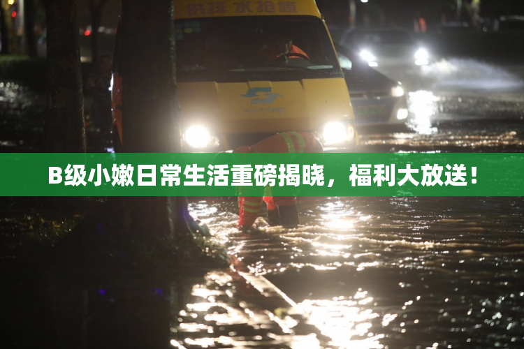 B级小嫩日常生活重磅揭晓，福利大放送！