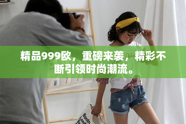 精品999欧，重磅来袭，精彩不断引领时尚潮流。