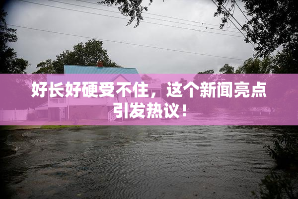好长好硬受不住，这个新闻亮点引发热议！