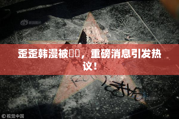 歪歪韩漫被❌‌，重磅消息引发热议！