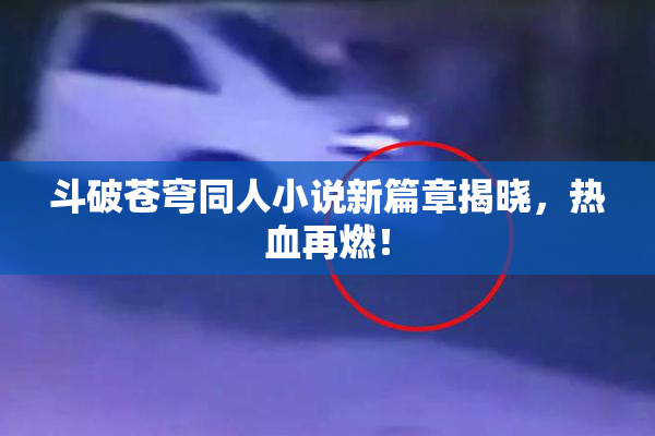 斗破苍穹同人小说新篇章揭晓，热血再燃！