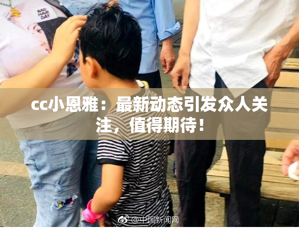 cc小恩雅：最新动态引发众人关注，值得期待！