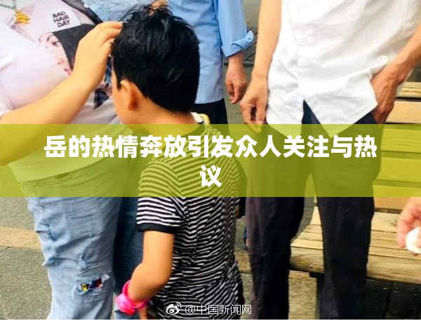 岳的热情奔放引发众人关注与热议