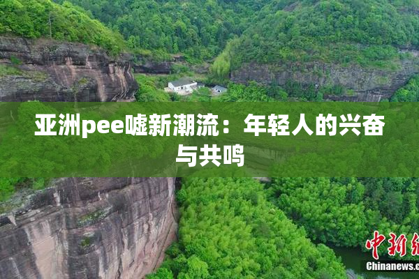亚洲pee嘘新潮流：年轻人的兴奋与共鸣