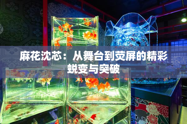 麻花沈芯：从舞台到荧屏的精彩蜕变与突破