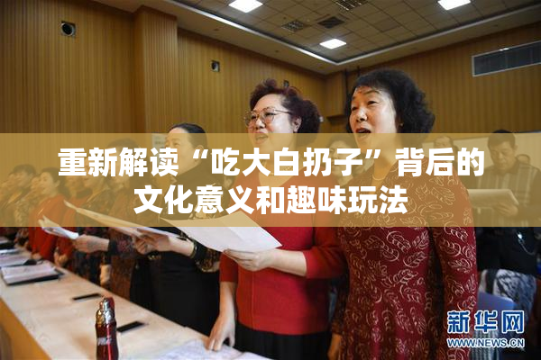 重新解读“吃大白扔子”背后的文化意义和趣味玩法