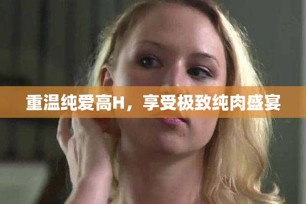 重温纯爱高H，享受极致纯肉盛宴