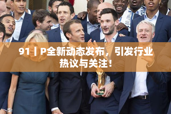 91丨P全新动态发布，引发行业热议与关注！