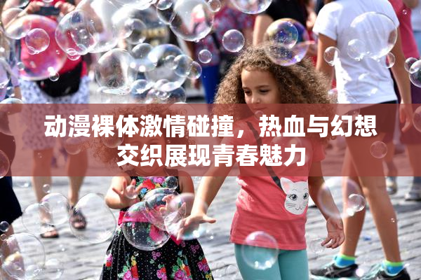 动漫裸体激情碰撞，热血与幻想交织展现青春魅力