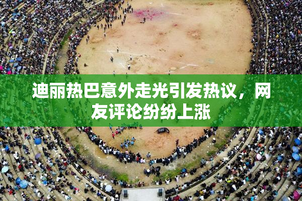 迪丽热巴意外走光引发热议，网友评论纷纷上涨