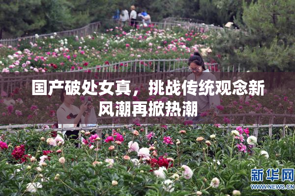 国产破处女真，挑战传统观念新风潮再掀热潮