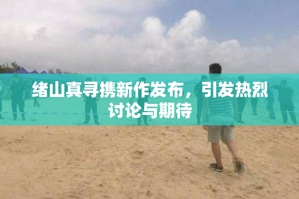 绪山真寻携新作发布，引发热烈讨论与期待