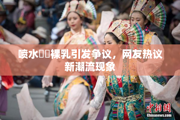 喷水❌‌裸乳引发争议，网友热议新潮流现象