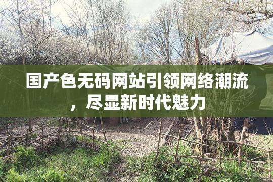 国产色无码网站引领网络潮流，尽显新时代魅力