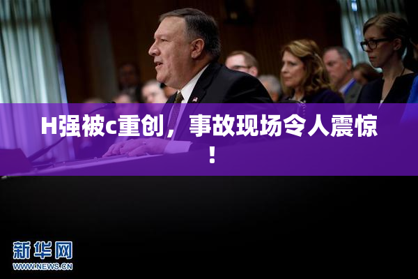 H强被c重创，事故现场令人震惊！