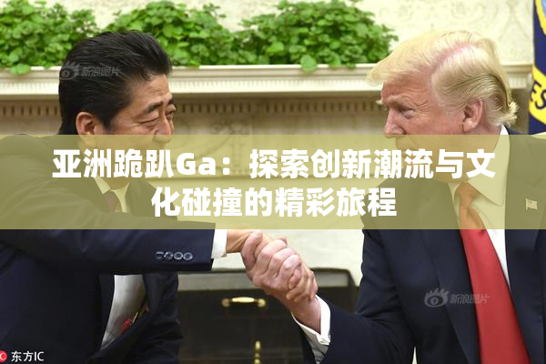 亚洲跪趴Ga：探索创新潮流与文化碰撞的精彩旅程