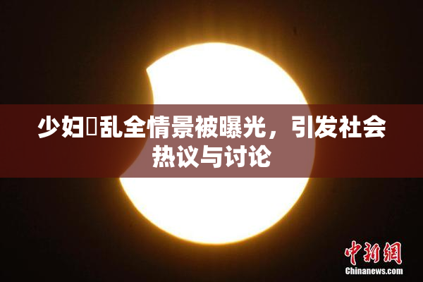 少妇婬乱全情景被曝光，引发社会热议与讨论