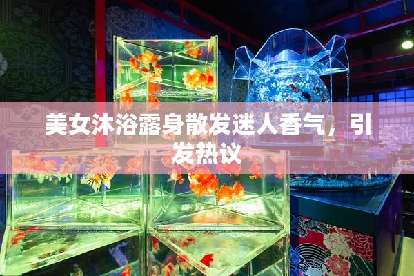美女沐浴露身散发迷人香气，引发热议
