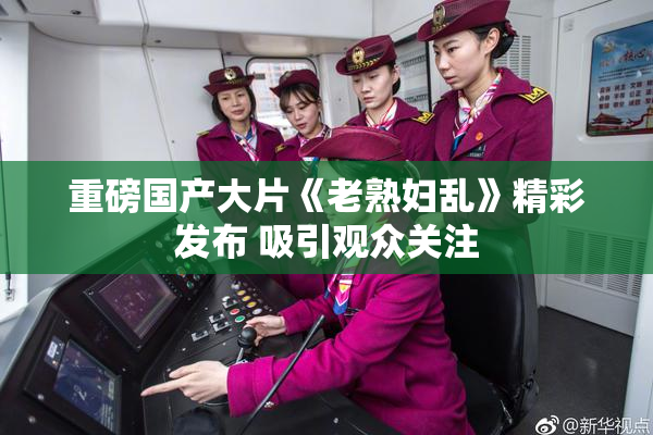 重磅国产大片《老熟妇乱》精彩发布 吸引观众关注