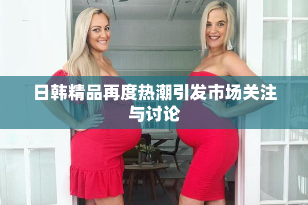 日韩精品再度热潮引发市场关注与讨论