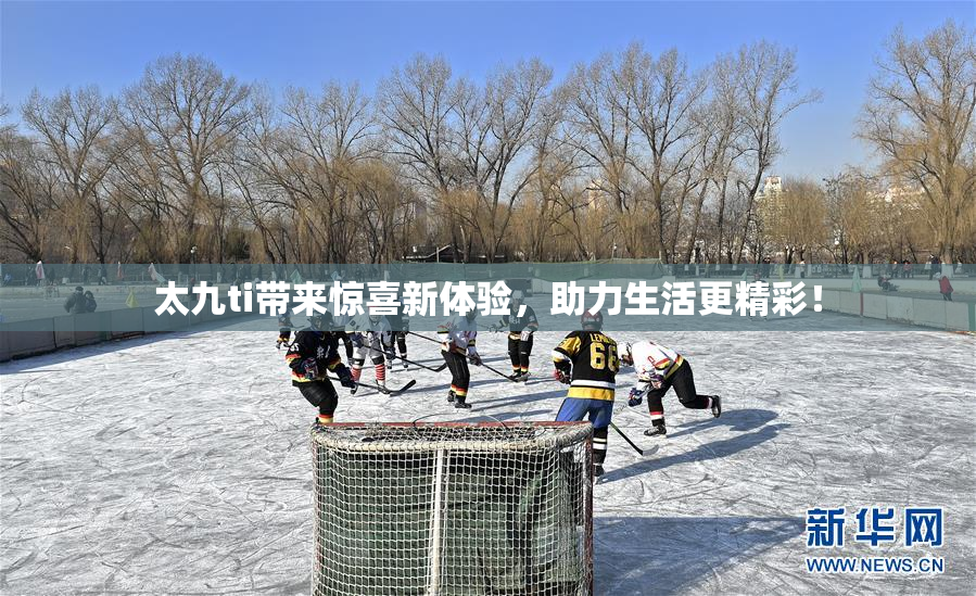 太九ti带来惊喜新体验，助力生活更精彩！