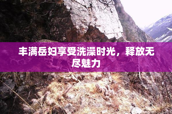丰满岳妇享受洗澡时光，释放无尽魅力