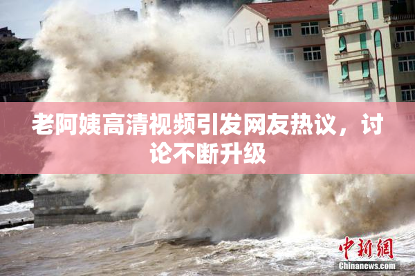 老阿姨高清视频引发网友热议，讨论不断升级