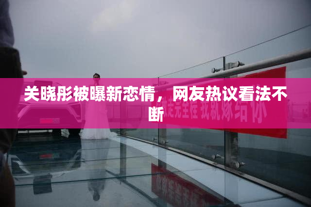关晓彤被曝新恋情，网友热议看法不断