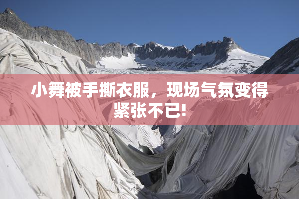 小舞被手撕衣服，现场气氛变得紧张不已!