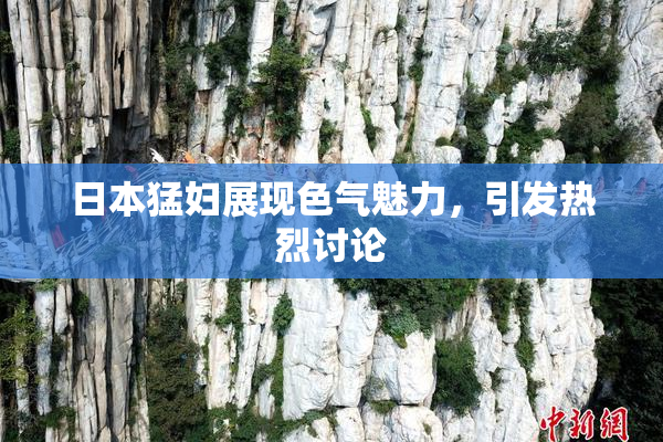 日本猛妇展现色气魅力，引发热烈讨论