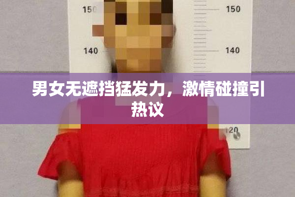 男女无遮挡猛发力，激情碰撞引热议