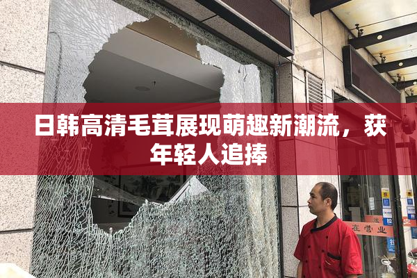 日韩高清毛茸展现萌趣新潮流，获年轻人追捧