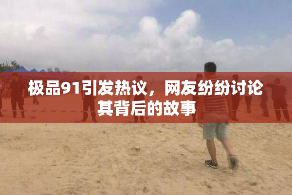 极品91引发热议，网友纷纷讨论其背后的故事