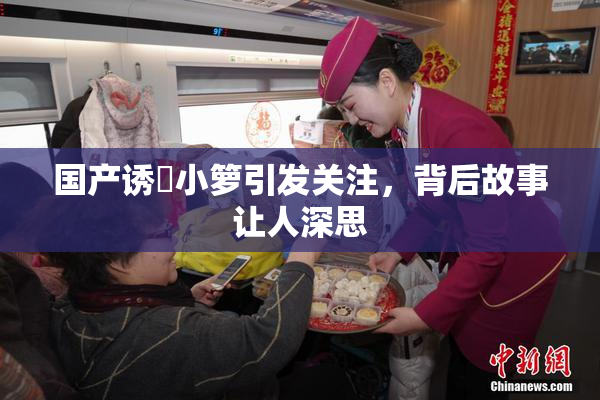 国产诱奷小箩引发关注，背后故事让人深思