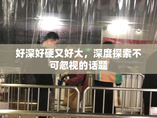 好深好硬又好大，深度探索不可忽视的话题