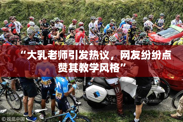 “大乳老师引发热议，网友纷纷点赞其教学风格”