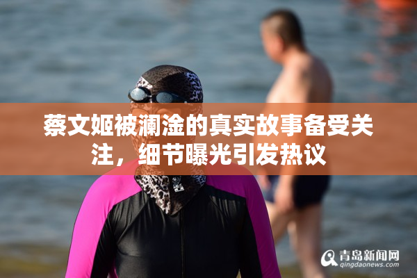 蔡文姬被澜淦的真实故事备受关注，细节曝光引发热议