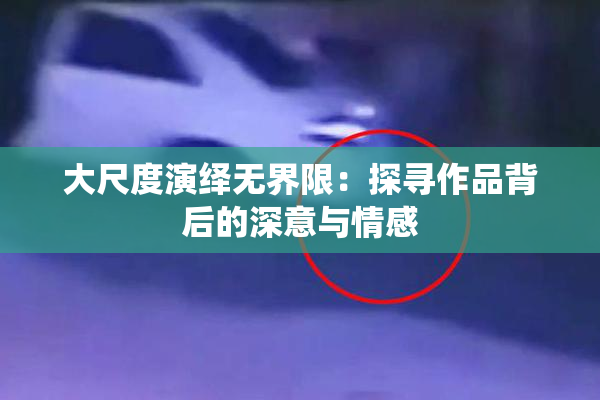 大尺度演绎无界限：探寻作品背后的深意与情感