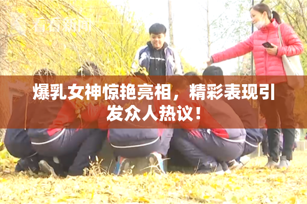 爆乳女神惊艳亮相，精彩表现引发众人热议！