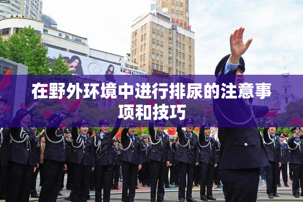 在野外环境中进行排尿的注意事项和技巧