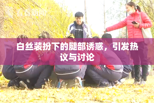 白丝装扮下的腿部诱惑，引发热议与讨论