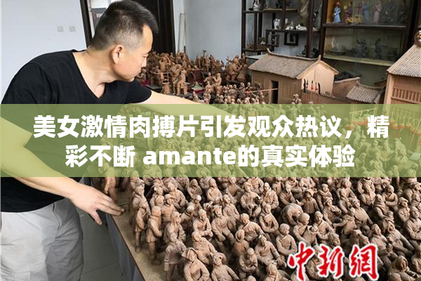 美女激情肉搏片引发观众热议，精彩不断 amante的真实体验