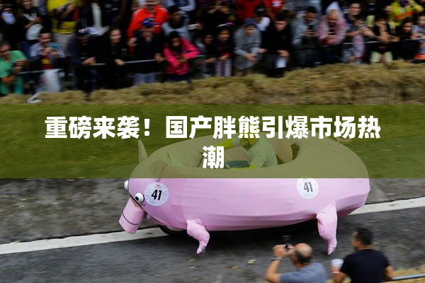 重磅来袭！国产胖熊引爆市场热潮